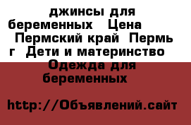 джинсы для беременных › Цена ­ 800 - Пермский край, Пермь г. Дети и материнство » Одежда для беременных   